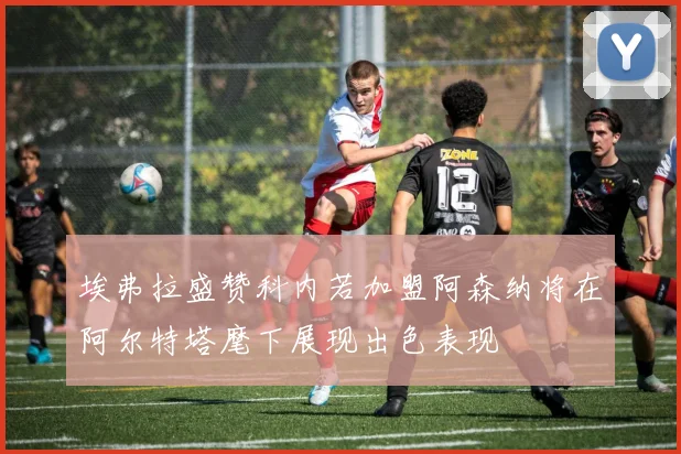 埃弗拉盛赞科内若加盟阿森纳将在阿尔特塔麾下展现出色表现