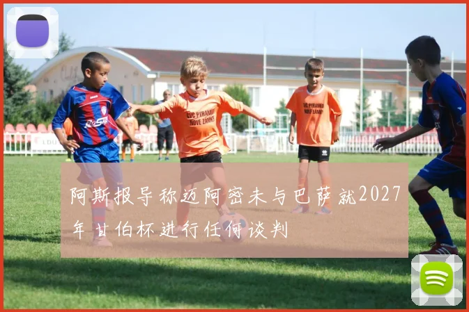阿斯报导称迈阿密未与巴萨就2027年甘伯杯进行任何谈判