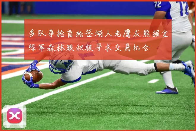 多队争抢首轮签湖人老鹰灰熊掘金绿军森林狼积极寻求交易机会