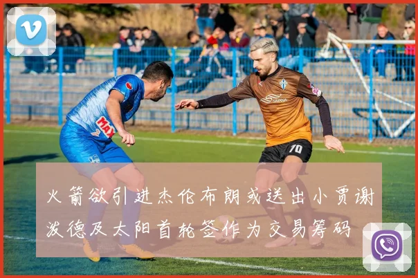 火箭欲引进杰伦布朗或送出小贾谢泼德及太阳首轮签作为交易筹码