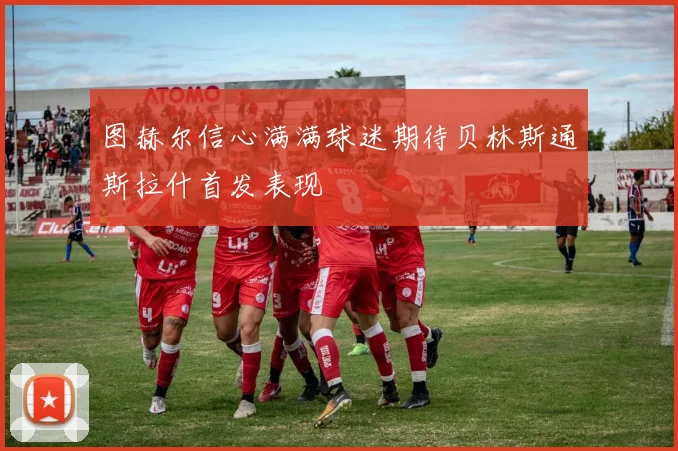 图赫尔信心满满球迷期待贝林斯通斯拉什首发表现