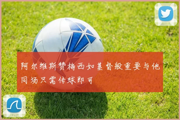 阿尔维斯赞梅西如基督般重要与他同场只需传球即可