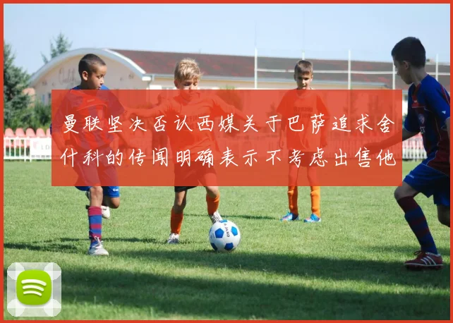 曼联坚决否认西媒关于巴萨追求舍什科的传闻明确表示不考虑出售他
