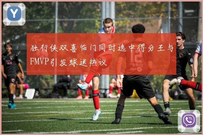 独行侠双喜临门同时选中得分王与FMVP引发球迷热议