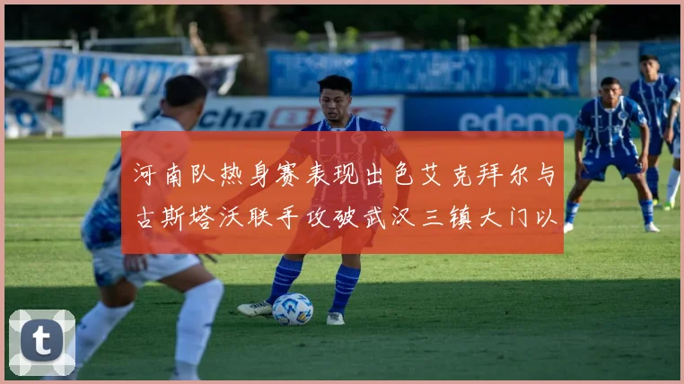 河南队热身赛表现出色艾克拜尔与古斯塔沃联手攻破武汉三镇大门以2-0获胜