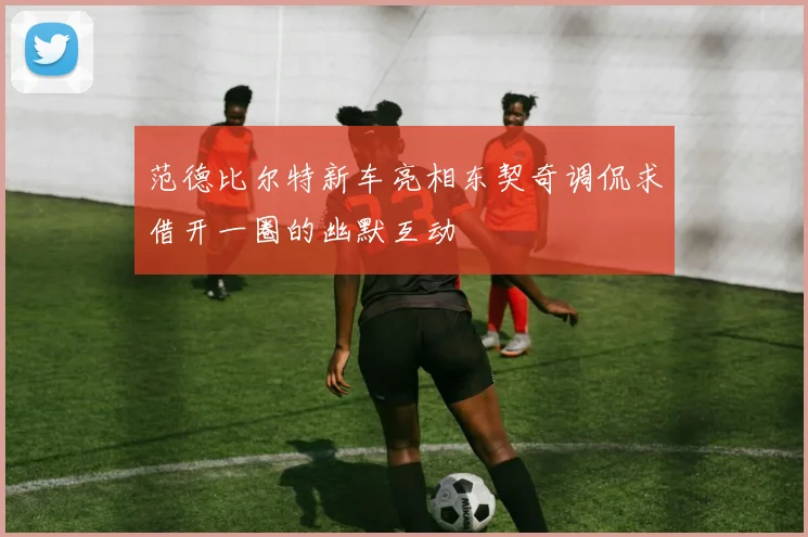 范德比尔特新车亮相东契奇调侃求借开一圈的幽默互动