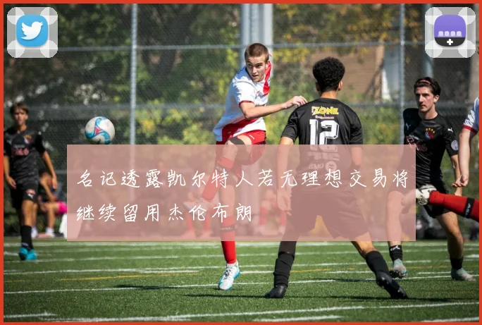 名记透露凯尔特人若无理想交易将继续留用杰伦布朗