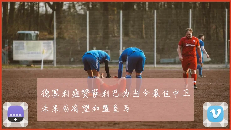 德塞利盛赞萨利巴为当今最佳中卫未来或有望加盟皇马