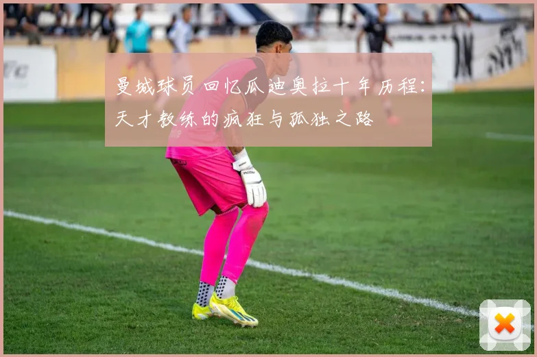 曼城球员回忆瓜迪奥拉十年历程：天才教练的疯狂与孤独之路