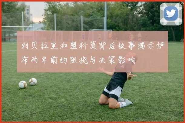 利贝拉里加盟科莫背后故事揭示伊布两年前的阻挠与决策影响