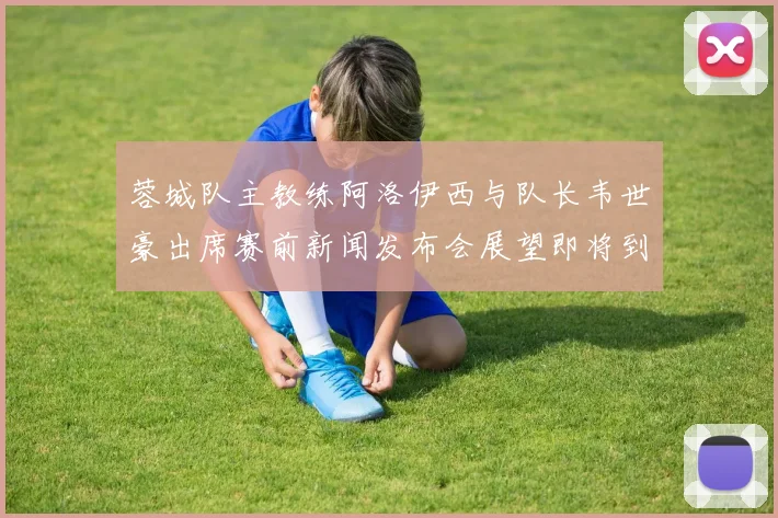 蓉城队主教练阿洛伊西与队长韦世豪出席赛前新闻发布会展望即将到来的比赛