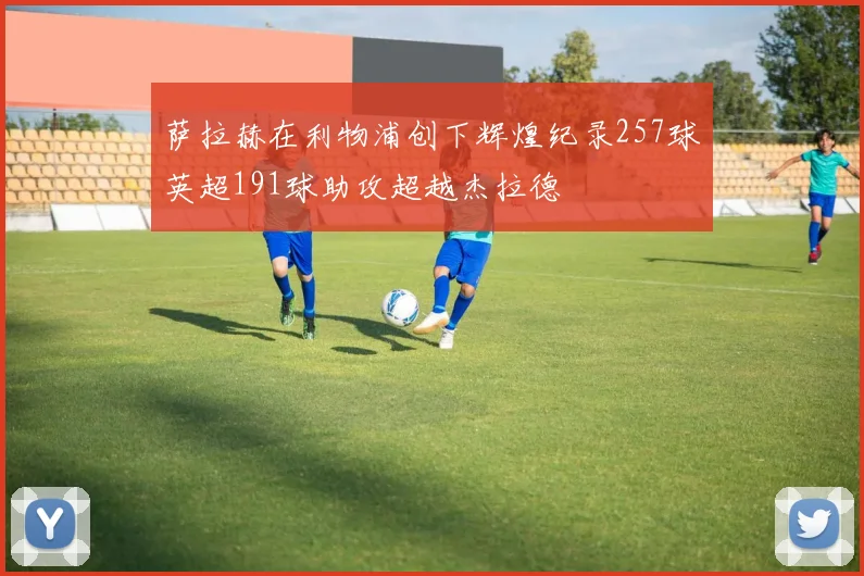 萨拉赫在利物浦创下辉煌纪录257球英超191球助攻超越杰拉德