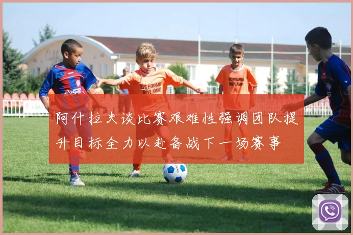 阿什拉夫谈比赛艰难性强调团队提升目标全力以赴备战下一场赛事