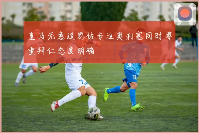 皇马无意追恩佐专注奥利塞同时尊重拜仁态度明确