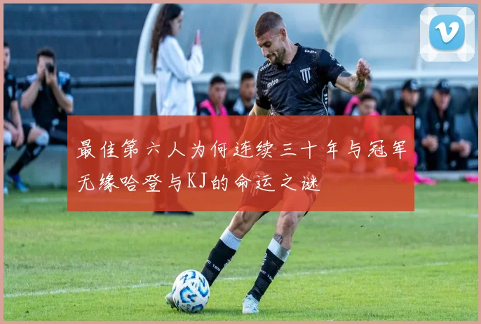 最佳第六人为何连续三十年与冠军无缘哈登与KJ的命运之谜